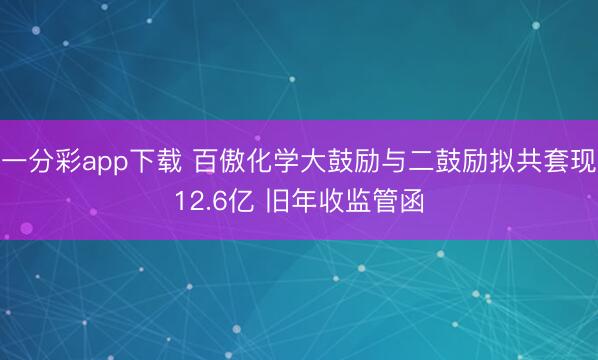 一分彩app下载 百傲化学大鼓励与二鼓励拟共套现12.6亿 旧年收监管函