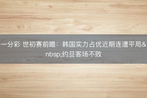 一分彩 世初赛前瞻：韩国实力占优近期连遭平局&nbsp;约旦客场不败