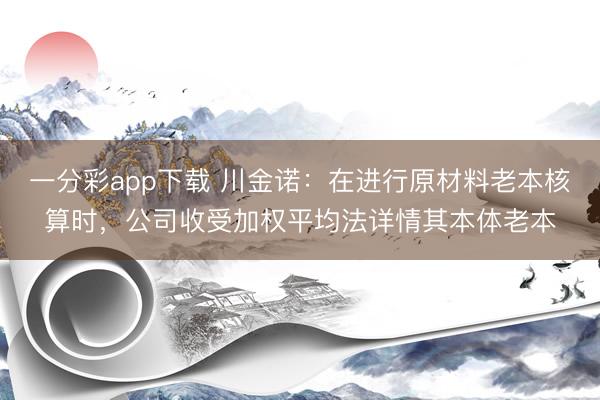 一分彩app下载 川金诺:在进行原材料老本核算时,公司收受加权平均法详情其本体老本