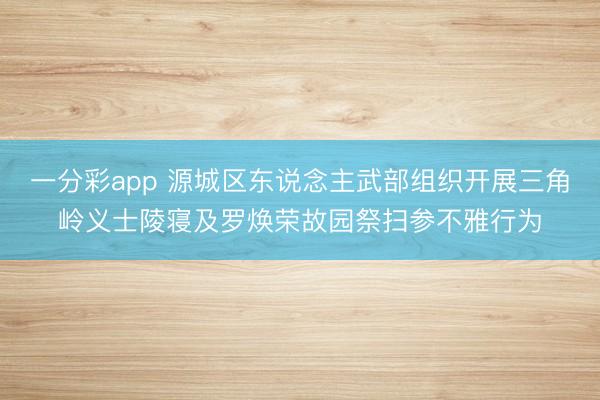 一分彩app 源城区东说念主武部组织开展三角岭义士陵寝及罗焕荣故园祭扫参不雅行为