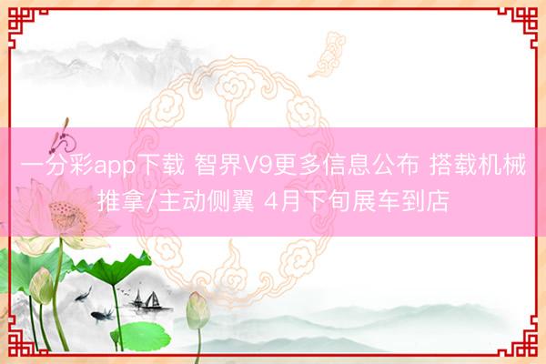 一分彩app下载 智界V9更多信息公布 搭载机械推拿/主动侧翼 4月下旬展车到店