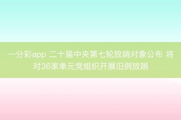 一分彩app 二十届中央第七轮放哨对象公布 将对36家单元党组织开展旧例放哨