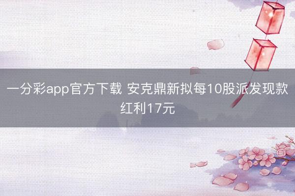 一分彩app官方下载 安克鼎新拟每10股派发现款红利17元