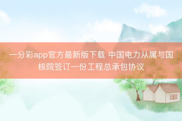 一分彩app官方最新版下载 中国电力从属与国核院签订一份工程总承包协议