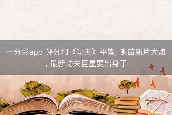 一分彩app 评分和《功夫》平皆， 谢苗新片大爆， 最新功夫巨星要出身了