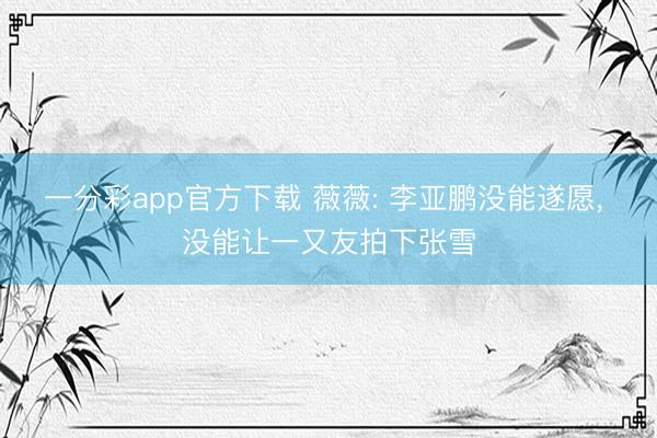 一分彩app官方下载 薇薇: 李亚鹏没能遂愿, 没能让一又友拍下张雪