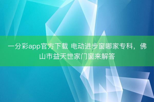 一分彩app官方下载 电动进步窗哪家专科，佛山市益天世家门窗来解答