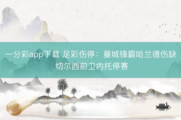 一分彩app下载 足彩伤停：曼城锋霸哈兰德伤缺 切尔西前卫内托停赛