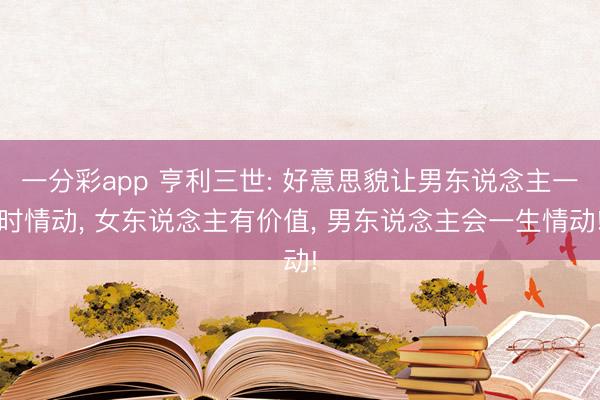 一分彩app 亨利三世: 好意思貌让男东说念主一时情动， 女东说念主有价值， 男东说念主会一生情动!