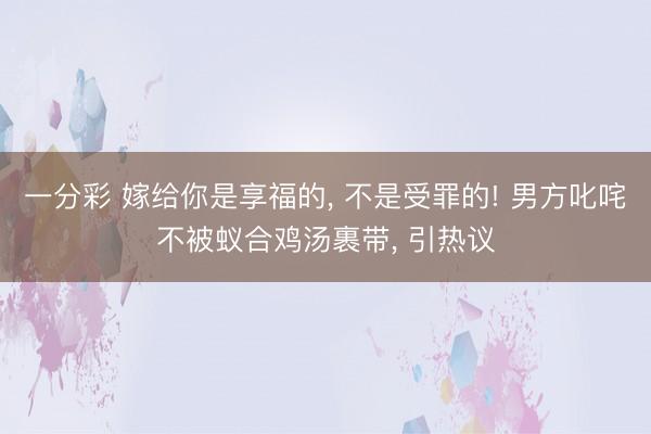 一分彩 嫁给你是享福的， 不是受罪的! 男方叱咤不被蚁合鸡汤裹带， 引热议