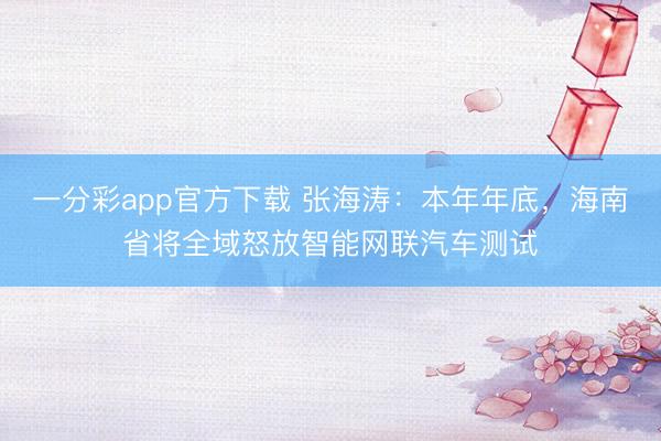 一分彩app官方下载 张海涛：本年年底，海南省将全域怒放智能网联汽车测试