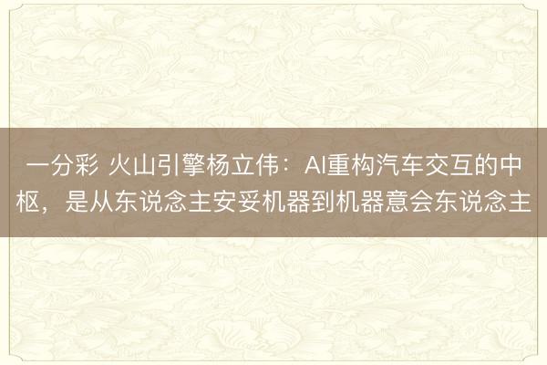 一分彩 火山引擎杨立伟:AI重构汽车交互的中枢,是从东说念主安妥机器到机器意会东说念主