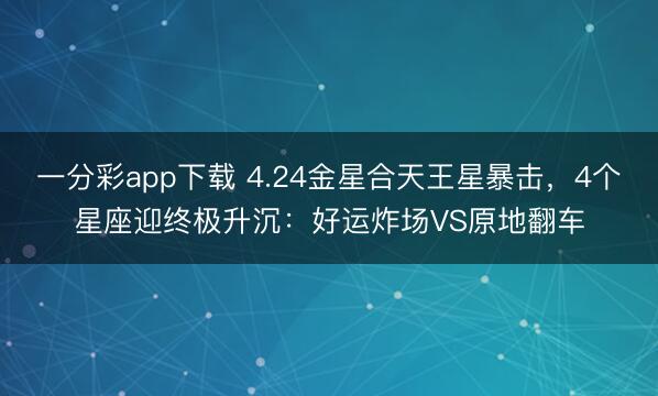 一分彩app下载 4.24金星合天王星暴击,4个星座迎终极升沉:好运炸场VS原地翻车