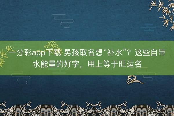 一分彩app下载 男孩取名想“补水”？这些自带水能量的好字，用上等于旺运名