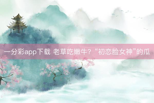 一分彩app下载 老草吃嫩牛？“初恋脸女神”的瓜