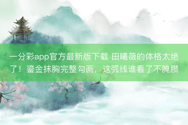 一分彩app官方最新版下载 田曦薇的体格太绝了！鎏金抹胸完整勾画，这弧线谁看了不腌臜