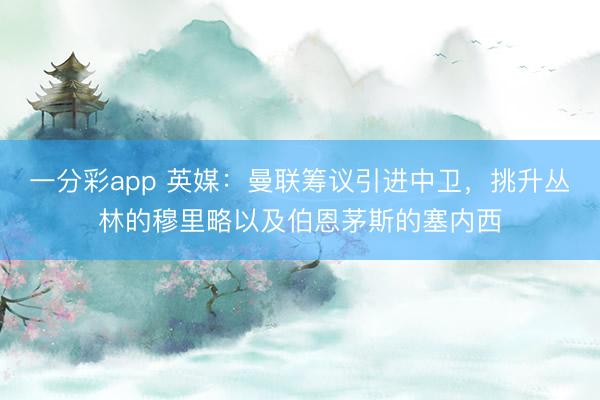 一分彩app 英媒：曼联筹议引进中卫，挑升丛林的穆里略以及伯恩茅斯的塞内西