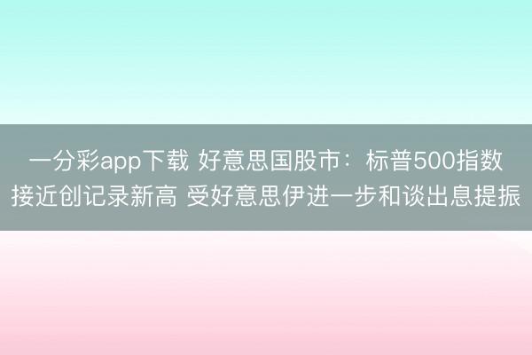 一分彩app下载 好意思国股市:标普500指数接近创记录新高 受好意思伊进一步和谈出息提振