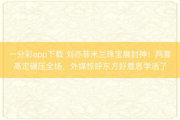 一分彩app下载 刘亦菲米兰珠宝展封神!两套高定碾压全场,外媒惊呼东方好意思学活了