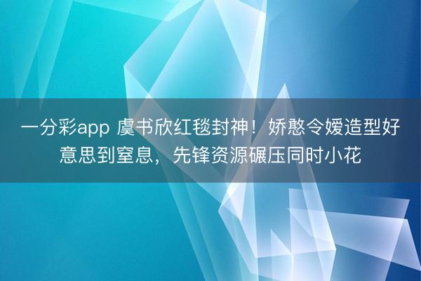 一分彩app 虞书欣红毯封神！娇憨令嫒造型好意思到窒息，先锋资源碾压同时小花