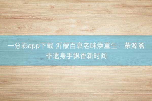 一分彩app下载 沂蒙百衰老味焕重生：蒙源斋非遗身手飘香新时间