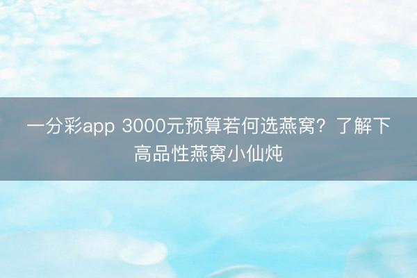 一分彩app 3000元预算若何选燕窝？了解下高品性燕窝小仙炖