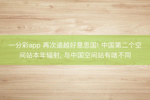 一分彩app 再次逾越好意思国! 中国第二个空间站本年辐射， 与中国空间站有啥不同