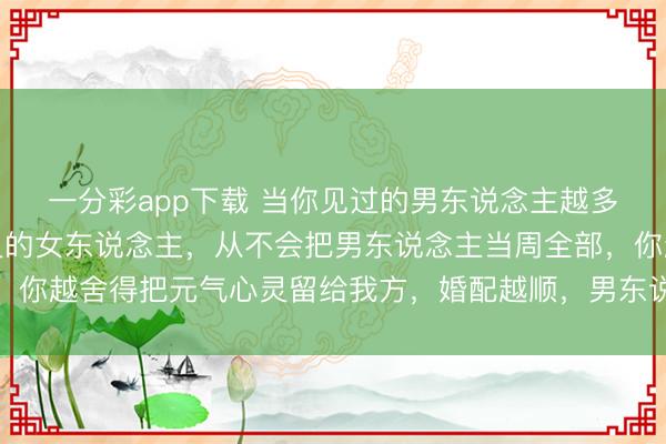 一分彩app下载 当你见过的男东说念主越多，就会明显：竟然机灵的女东说念主，从不会把男东说念主当周全部，你越舍得把元气心灵留给我方，婚配越顺，男东说念主反而越离不开你