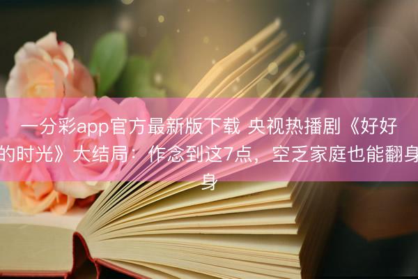 一分彩app官方最新版下载 央视热播剧《好好的时光》大结局：作念到这7点，空乏家庭也能翻身