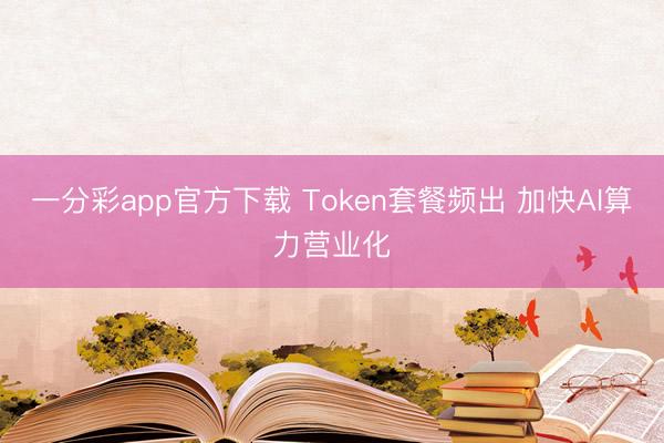 一分彩app官方下载 Token套餐频出 加快AI算力营业化
