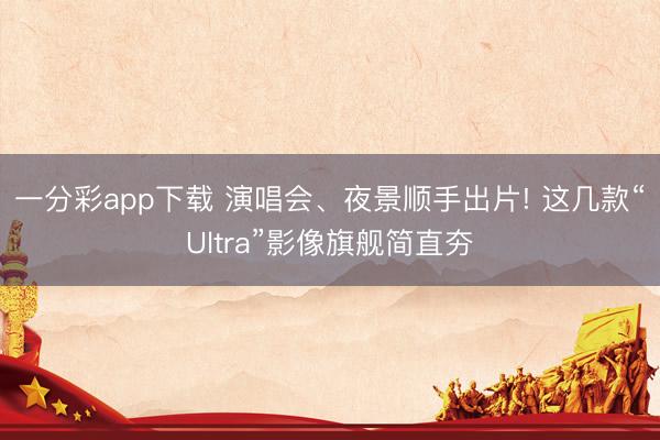 一分彩app下载 演唱会、夜景顺手出片! 这几款“Ultra”影像旗舰简直夯