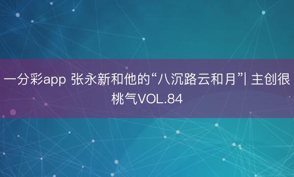 一分彩app 张永新和他的“八沉路云和月”| 主创很桃气VOL.84