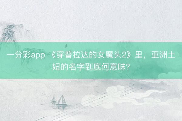 一分彩app 《穿普拉达的女魔头2》里，亚洲土妞的名字到底何意味？