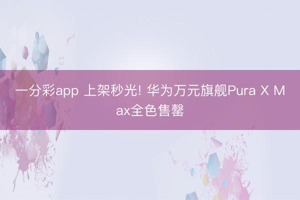一分彩app 上架秒光! 华为万元旗舰Pura X Max全色售罄