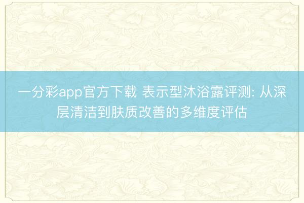 一分彩app官方下载 表示型沐浴露评测: 从深层清洁到肤质改善的多维度评估