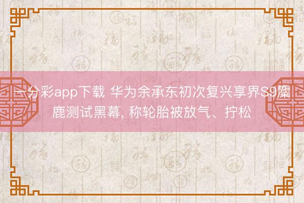 一分彩app下载 华为余承东初次复兴享界S9麋鹿测试黑幕， 称轮胎被放气、拧松