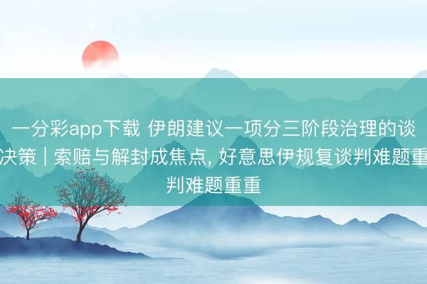 一分彩app下载 伊朗建议一项分三阶段治理的谈判决策 | 索赔与解封成焦点， 好意思伊规复谈判难题重重