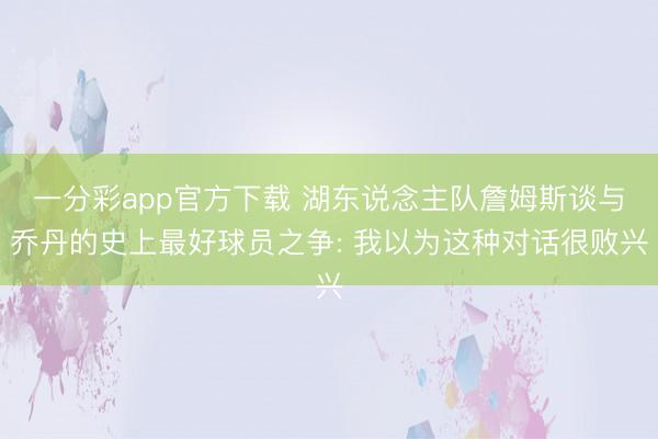 一分彩app官方下载 湖东说念主队詹姆斯谈与乔丹的史上最好球员之争: 我以为这种对话很败兴