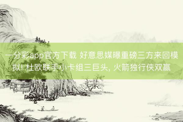 一分彩app官方下载 好意思媒曝重磅三方来回模拟! 杜欧联手小卡组三巨头， 火箭独行侠双赢