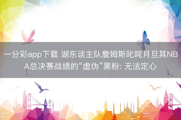 一分彩app下载 湖东谈主队詹姆斯叱咤月旦其NBA总决赛战绩的“虚伪”黑粉: 无法定心