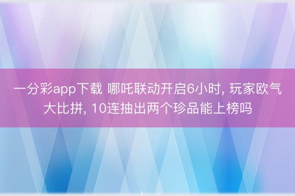 一分彩app下载 哪吒联动开启6小时， 玩家欧气大比拼， 10连抽出两个珍品能上榜吗