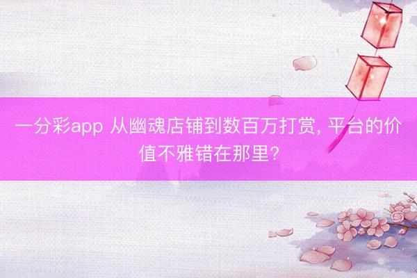 一分彩app 从幽魂店铺到数百万打赏， 平台的价值不雅错在那里?