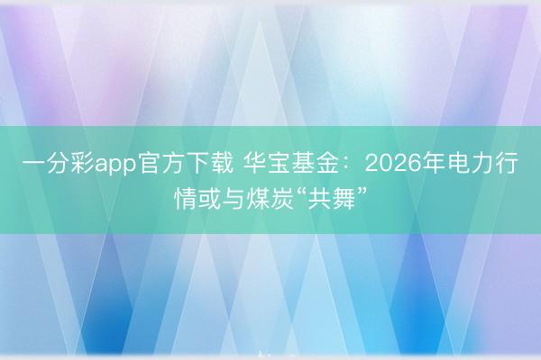 一分彩app官方下载 华宝基金：2026年电力行情或与煤炭“共舞”