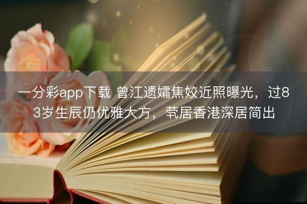 一分彩app下载 曾江遗孀焦姣近照曝光，过83岁生辰仍优雅大方，茕居香港深居简出
