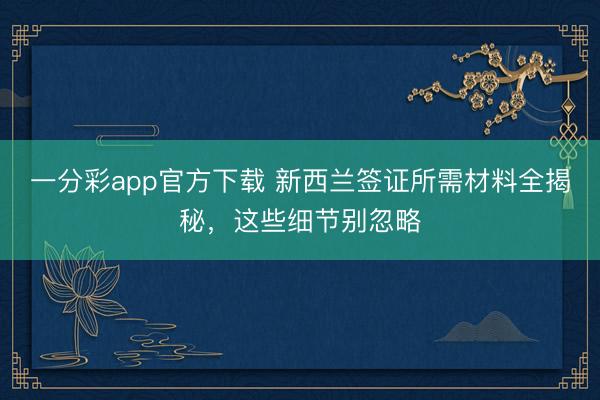 一分彩app官方下载 新西兰签证所需材料全揭秘，这些细节别忽略