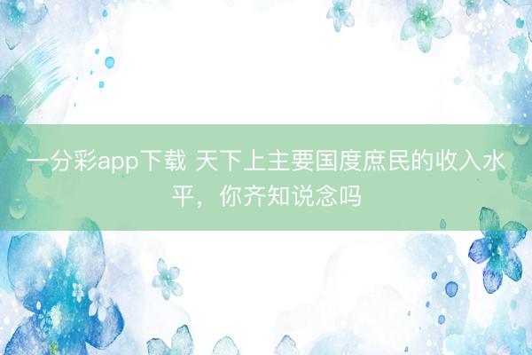 一分彩app下载 天下上主要国度庶民的收入水平，你齐知说念吗