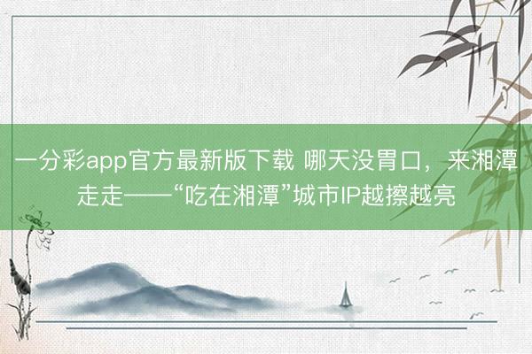 一分彩app官方最新版下载 哪天没胃口，来湘潭走走——“吃在湘潭”城市IP越擦越亮