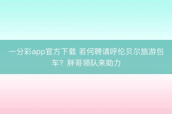 一分彩app官方下载 若何聘请呼伦贝尔旅游包车？胖哥领队来助力