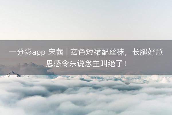 一分彩app 宋茜 | 玄色短裙配丝袜，长腿好意思感令东说念主叫绝了！