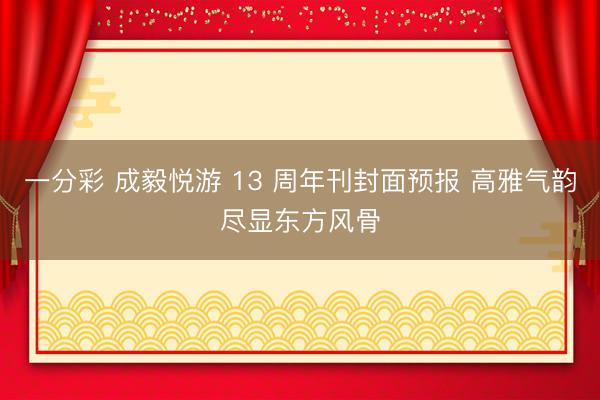 一分彩 成毅悦游 13 周年刊封面预报 高雅气韵尽显东方风骨